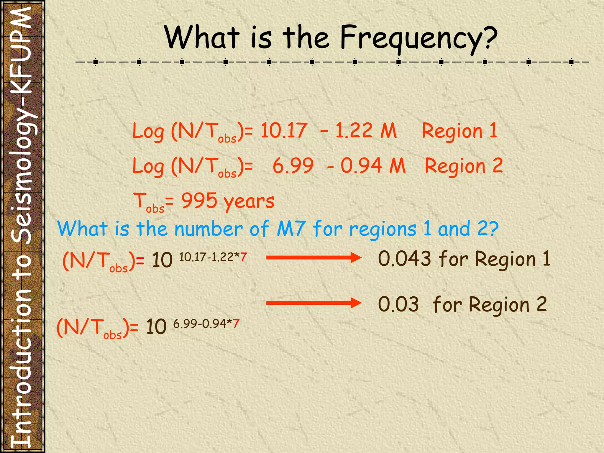 What is the Frequency? Log (N/T obs )= 10.17  – 1.22 M  Region 1 Log (N/T obs )=  6.99  - 0.94 M  Region 2 T obs = 995 years What is the number of M7 for regions 1 and 2? (N/T obs ) =   10  10.17-1.22* 7 (N/T obs )=  10  6.99-0.94* 7 0.043 for Region 1 0.03  for Region 2 Introduction to Seismology-KFUPM 