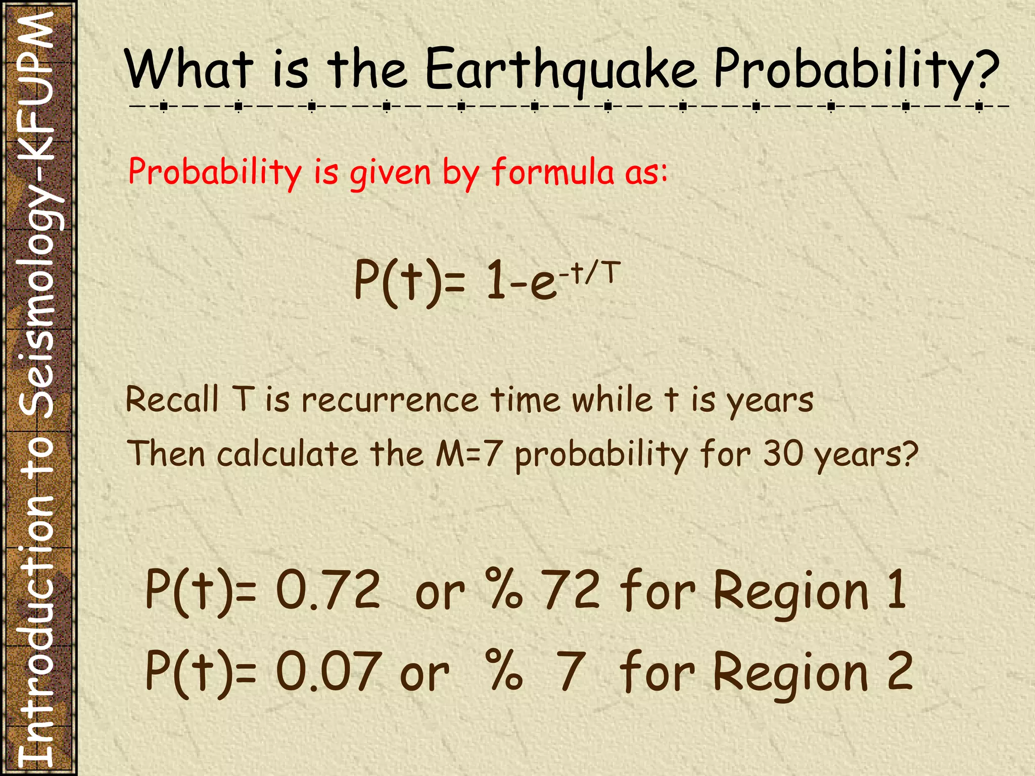 Probability is given by formula as: P(t)= 1-e -t/T Recall T is recurrence time while t is years Then calculate the M=7 probability for 30 years? P(t)= 0.72  or % 72 for Region 1 P(t)= 0.07 or  %  7  for Region 2 Introduction to Seismology-KFUPM What is the Earthquake Probability? 
