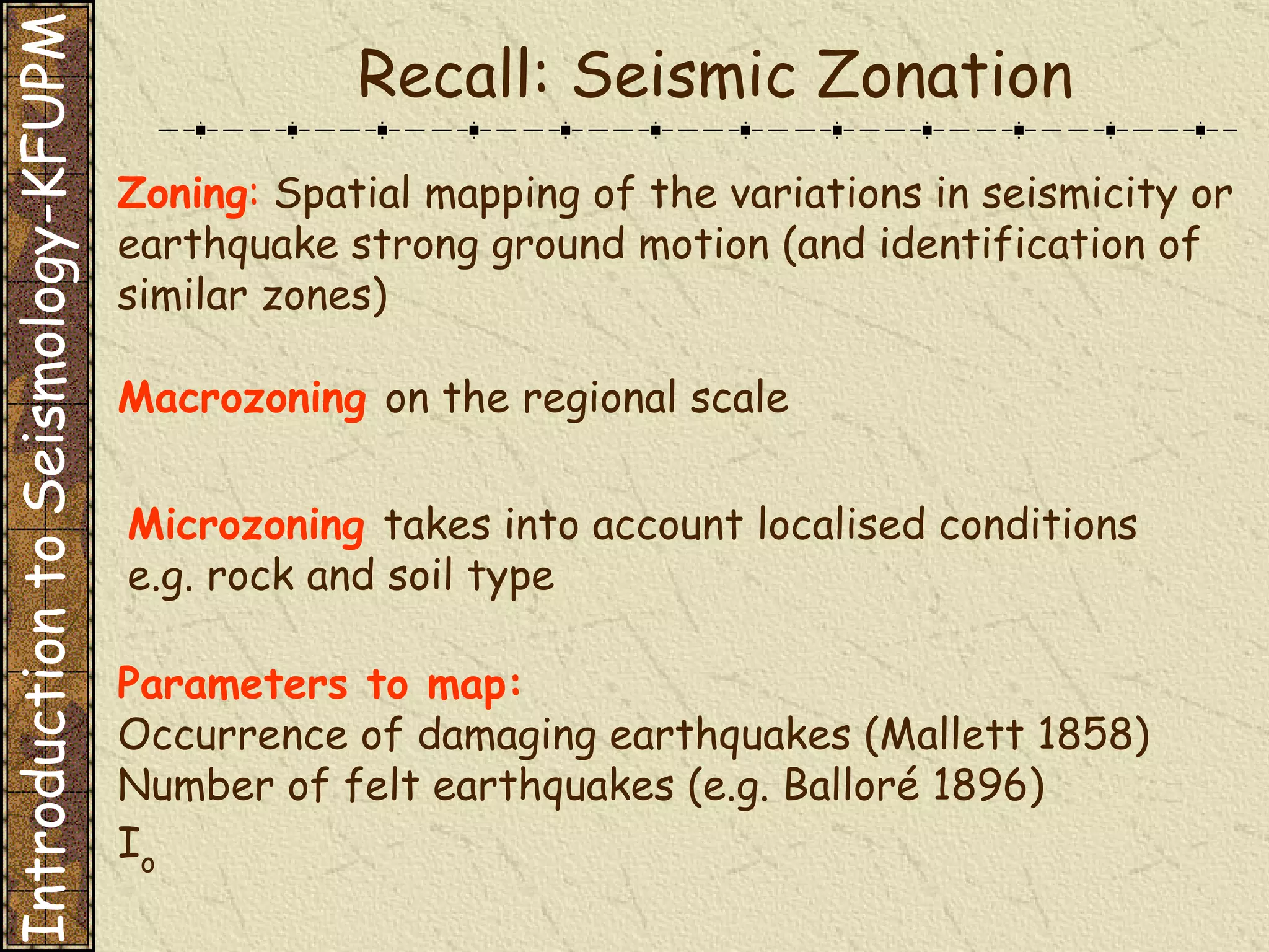 Zoning :   Spatial mapping of the variations in seismicity or earthquake strong ground motion (and identification of similar zones) Parameters to map: Occurrence of damaging earthquakes (Mallett 1858) Number of felt earthquakes (e.g. Balloré 1896) I o Macrozoning  on the regional scale Microzoning  takes into account localised conditions e.g. rock and soil type Recall: Seismic Zonation Introduction to Seismology-KFUPM 
