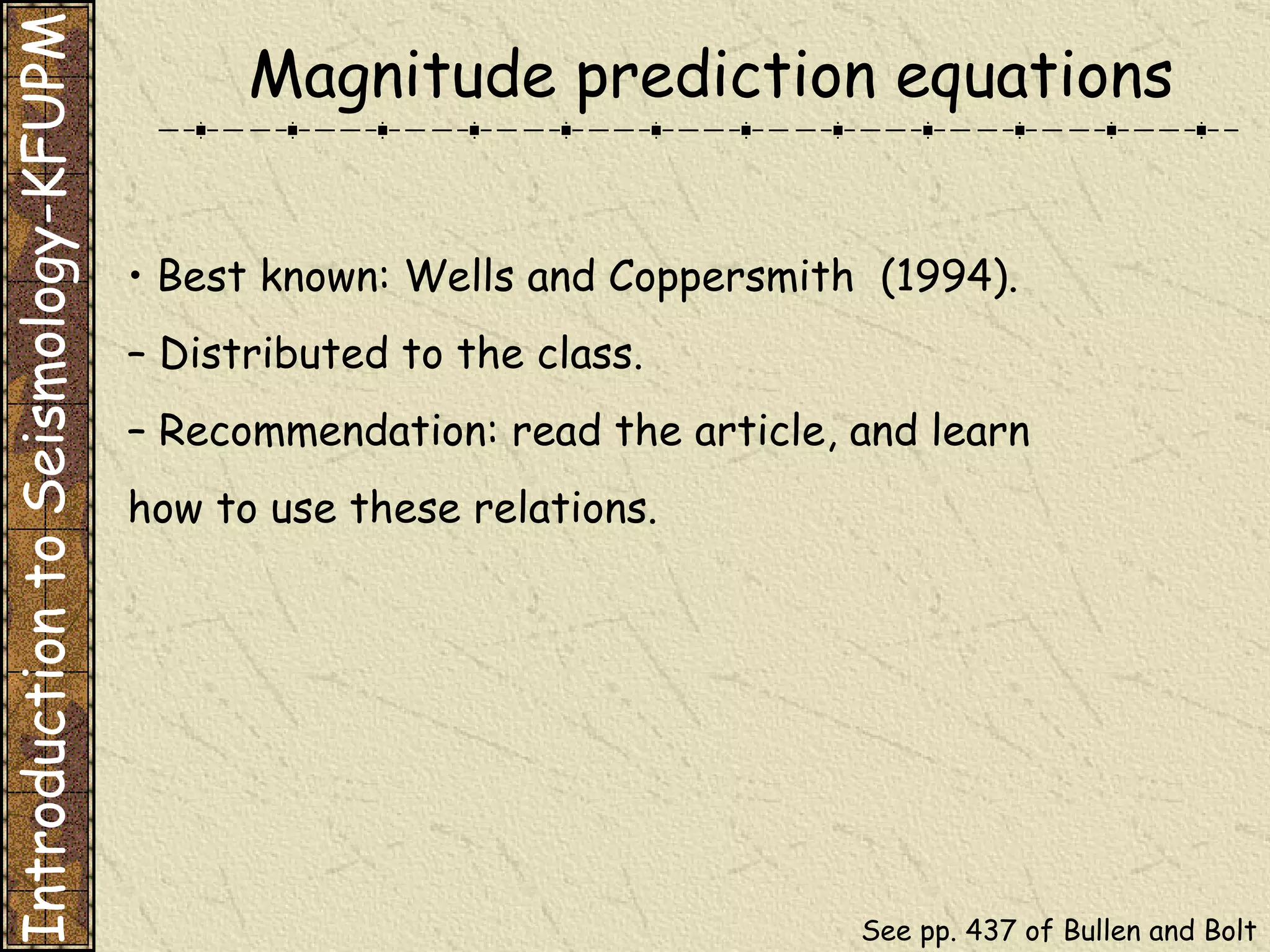 Magnitude prediction equations •  Best known: Wells and Coppersmith  (1994). –  Distributed to the class. –  Recommendation: read the article, and learn how to use these relations. Introduction to Seismology-KFUPM See pp. 437 of Bullen and Bolt 