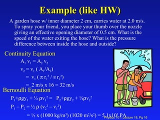 Example (like HW) A garden hose w/ inner diameter 2 cm, carries water at 2.0 m/s. To spray your friend, you place your thumb over the nozzle giving an effective opening diameter of 0.5 cm. What is the speed of the water exiting the hose? What is the pressure difference between inside the hose and outside? Bernoulli Equation P 1 +  gy 1  + ½   v 1 2  =  P 2 +  gy 2  + ½  v 2 2   P 1  – P 2  = ½    (v 2 2  – v 1 2 ) = ½ x (1000 kg/m 3 ) (1020 m 2 /s 2 ) = 5.1x10 5  PA Continuity Equation A 1  v 1  = A 2  v 2 v 2  = v 1  ( A 1 /A 2 ) =  v 1  (  π   r 1 2  /  π   r 2 2 ) =  2 m/s x 16 = 32 m/s 