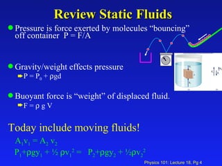 Review Static Fluids Pressure is force exerted by molecules “bouncing” off container  P = F/A Gravity/weight effects pressure P = P 0  +   gd Buoyant force is “weight” of displaced fluid.  F =    g V Today include moving fluids! A 1 v 1  = A 2  v 2 P 1 +  gy 1  + ½   v 1 2  =  P 2 +  gy 2  + ½  v 2 2 