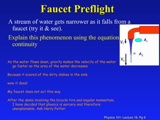 Faucet Preflight A stream of water gets narrower as it falls from a faucet (try it & see).  Explain this phenomenon using the equation of continuity As the water flows down, gravity makes the velocity of the water go faster so the area of the water decreases. Because it scared of the dirty dishes in the sink. wow it does! My faucet does not act this way After the demo involving the bicycle tire and angular momentum, I have decided that physics is sorcery and therefore unexplainable. Ask Harry Potter  A 1 A 2 V 1 V 2 