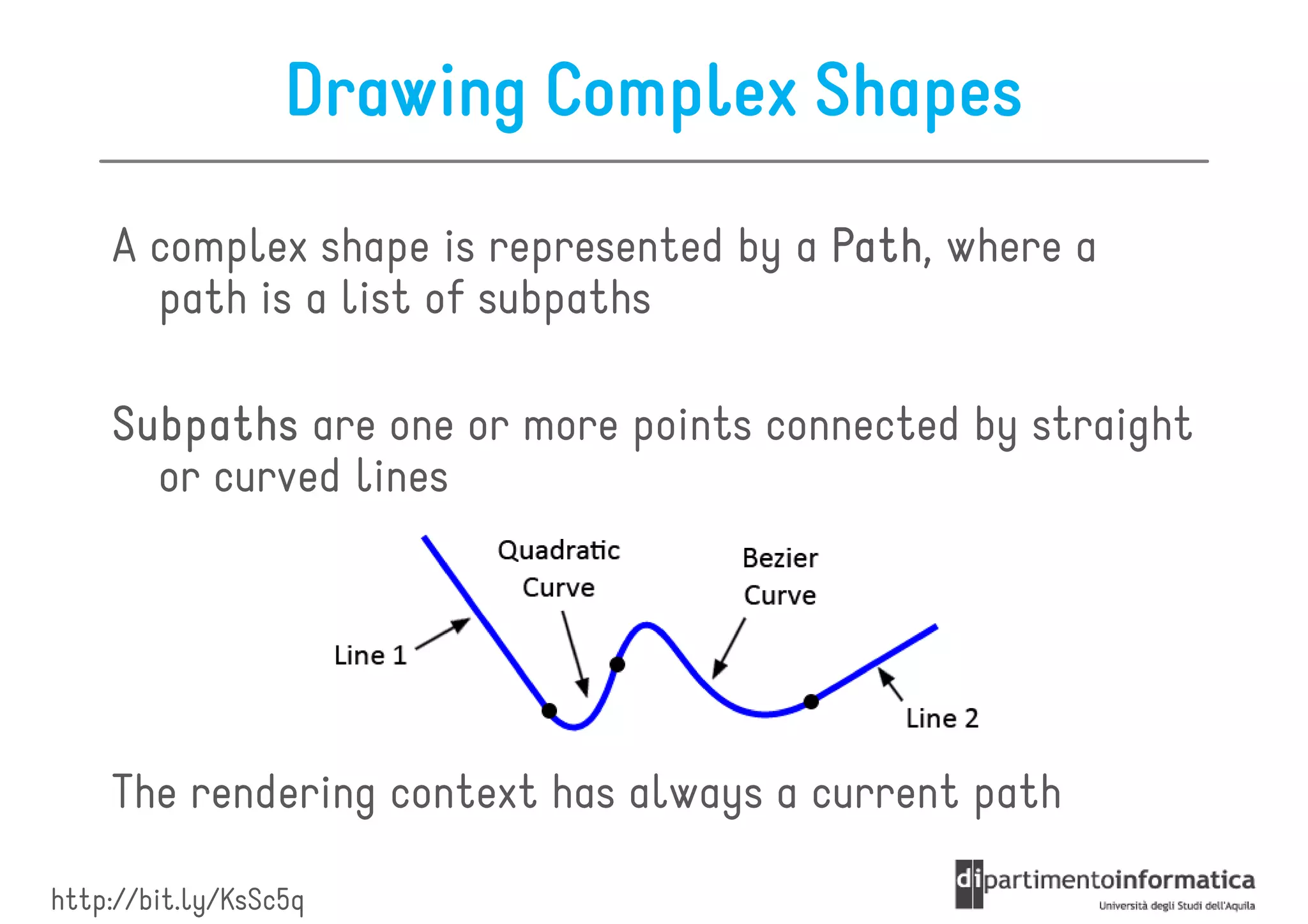 Drawing Complex Shapes
    A complex shape is represented by a Path where a
                                        Path,
      path is a list of subpaths

    Subpaths are one or more points connected by straight
      or curved lines




    The rendering context has always a current path

http://bit.ly/KsSc5q
 