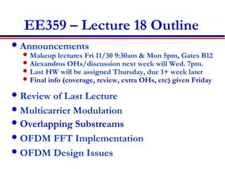 EE359 – Lecture 18 Outline
Announcements
 Makeup lectures Fri 11/30 9:30am & Mon 5pm, Gates B12
 Alexandros OHs/discussion next week will Wed. 7pm.
 Last HW will be assigned Thursday, due 1+ week later
 Final info (coverage, review, extra OHs, etc) given Friday
Review of Last Lecture
Multicarrier Modulation
Overlapping Substreams
OFDM FFT Implementation
OFDM Design Issues
 