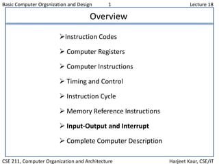 Basic Computer Orgsnization and Design 1 Lecture 18
CSE 211, Computer Organization and Architecture Harjeet Kaur, CSE/IT
Overview
Instruction Codes
 Computer Registers
 Computer Instructions
 Timing and Control
 Instruction Cycle
 Memory Reference Instructions
 Input-Output and Interrupt
 Complete Computer Description
 