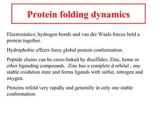 Protein folding dynamics
Electrostatics, hydrogen bonds and van der Waals forces hold a
protein together.
Hydrophobic effects force global protein conformation.
Peptide chains can be cross-linked by disulfides, Zinc, heme or
other liganding compounds. Zinc has a complete d orbital , one
stable oxidation state and forms ligands with sulfur, nitrogen and
oxygen.
Proteins refold very rapidly and generally in only one stable
conformation.
 