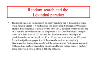 Random search and the
Levinthal paradox
• The initial stages of folding must be nearly random, but if the entire process
was a random search it would require too much time. Consider a 100 residue
protein. If each residue is considered to have just 3 possible conformations the
total number of conformations of the protein is 3100
. Conformational changes
occur on a time scale of 10-13
seconds i.e. the time required to sample all
possible conformations would be 3100
x 10-13
seconds which is about 1027
years.
Even if a significant proportion of these conformations are sterically
disallowed the folding time would still be astronomical. Proteins are known to
fold on a time scale of seconds to minutes and hence energy barriers probably
cause the protein to fold along a definite pathway.
 