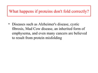 What happens if proteins don't fold correctly?
• Diseases such as Alzheimer's disease, cystic
fibrosis, Mad Cow disease, an inherited form of
emphysema, and even many cancers are believed
to result from protein misfolding
 
