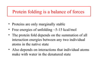 Protein folding is a balance of forces
• Proteins are only marginally stable
• Free energies of unfolding ~5-15 kcal/mol
• The protein fold depends on the summation of all
interaction energies between any two individual
atoms in the native state
• Also depends on interactions that individual atoms
make with water in the denatured state
 
