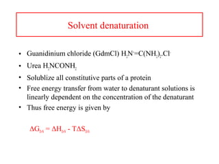 Solvent denaturation
• Guanidinium chloride (GdmCl) H2
N+
=C(NH2
)2
.Cl-
• Urea H2
NCONH2
• Solublize all constitutive parts of a protein
• Free energy transfer from water to denaturant solutions is
linearly dependent on the concentration of the denaturant
• Thus free energy is given by
ΔGD-N = ΔHD-N - TΔSD-N
 