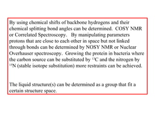 By using chemical shifts of backbone hydrogens and their
chemical splitting bond angles can be determined. COSY NMR
or Correlated Spectroscopy. By manipulating parameters
protons that are close to each other in space but not linked
through bonds can be determined by NOSY NMR or Nuclear
Overhauser spectroscopy. Growing the protein in bacteria where
the carbon source can be substituted by 13
C and the nitrogen by
15
N (stable isotope substitution) more restraints can be achieved.
The liquid structure(s) can be determined as a group that fit a
certain structure space.
 