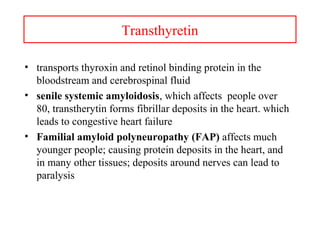 Transthyretin
• transports thyroxin and retinol binding protein in the
bloodstream and cerebrospinal fluid
• senile systemic amyloidosis, which affects people over
80, transtherytin forms fibrillar deposits in the heart. which
leads to congestive heart failure
• Familial amyloid polyneuropathy (FAP) affects much
younger people; causing protein deposits in the heart, and
in many other tissues; deposits around nerves can lead to
paralysis
 