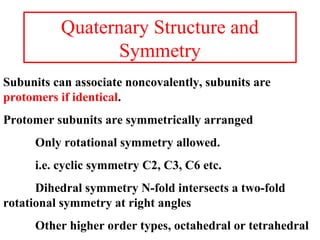 Quaternary Structure and
Symmetry
Subunits can associate noncovalently, subunits are
protomers if identical.
Protomer subunits are symmetrically arranged
Only rotational symmetry allowed.
i.e. cyclic symmetry C2, C3, C6 etc.
Dihedral symmetry N-fold intersects a two-fold
rotational symmetry at right angles
Other higher order types, octahedral or tetrahedral
 
