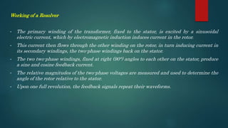 Working of a Resolver
• The primary winding of the transformer, fixed to the stator, is excited by a sinusoidal
electric current, which by electromagnetic induction induces current in the rotor.
• This current then flows through the other winding on the rotor, in turn inducing current in
its secondary windings, the two-phase windings back on the stator.
• The two two-phase windings, fixed at right (90°) angles to each other on the stator, produce
a sine and cosine feedback current.
• The relative magnitudes of the two-phase voltages are measured and used to determine the
angle of the rotor relative to the stator.
• Upon one full revolution, the feedback signals repeat their waveforms.
 