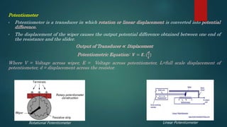 Potentiometer
• Potentiometer is a transducer in which rotation or linear displacement is converted into potential
difference.
• The displacement of the wiper causes the output potential difference obtained between one end of
the resistance and the slider.
Output of Transducer ∝ Displacement
Potentiometric Equation: 𝑽 = 𝑬. (
𝒅
𝑳
)
Where V = Voltage across wiper, E = Voltage across potentiometer, L=full scale displacement of
potentiometer, d = displacement across the resistor.
Rotational Potentiometer Linear Potentiometer
 