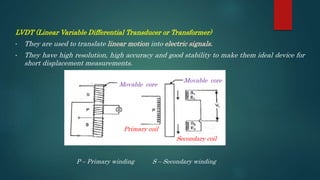 LVDT (Linear Variable Differential Transducer or Transformer)
• They are used to translate linear motion into electric signals.
• They have high resolution, high accuracy and good stability to make them ideal device for
short displacement measurements.
Movable core
Movable core
Primary coil
Secondary coil
P – Primary winding S – Secondary winding
 