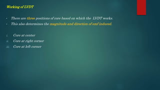 Working of LVDT
• There are three positions of core based on which the LVDT works.
• This also determines the magnitude and direction of emf induced.
i. Core at center
ii. Core at right corner
iii. Core at left corner
 