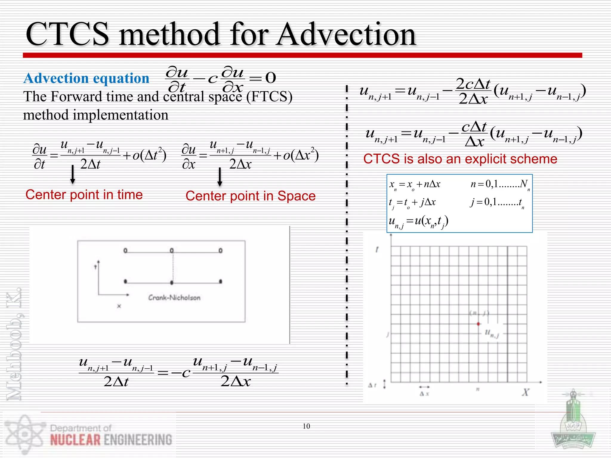 CTCS method for Advection
Advection equation
The Forward time and central space (FTCS)
method implementation
,
0,1........
0,1........
( , )
n o n
j o n
n j n j
x x n x n N
t t j x j t
u u x t
   
   

0u uc
t x
  
 
Center point in time
2 2, 1 , 1 1, 1,
( ) ( )
2 2
n j n j n j n j
u u u uu uo t o x
t t x x
   
       
   
Center point in Space
, 1 , 1 1, 1,
2 2
n j n j n j n ju u
t
u u
c
x
   


 

, 1 , 1 1, 1,
2 ( )
2n j n j n j n j
c tu u u u
x   
  

, 1 , 1 1, 1,
( )n j n j n j n j
c tu u u u
x   
  

CTCS is also an explicit scheme
10
 