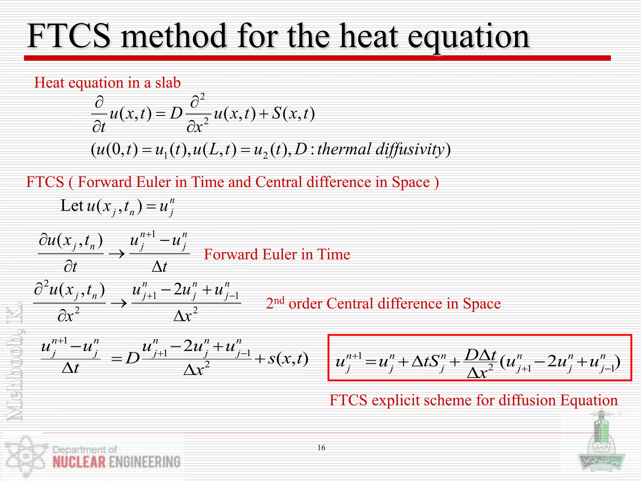 FTCS method for the heat equation
FTCS ( Forward Euler in Time and Central difference in Space )
):),(),(),(),0((
),(),(),(
21
2
2
ydiffusivitthermalDtutLututu
txStxu
x
Dtxu
t







Heat equation in a slab
),( 1
t
uu
t
txu n
j
n
jnj




 
2
11
2
2
2),(
x
uuu
x
txu n
j
n
j
n
jnj




 
n
jnj utxu ),(Let
Forward Euler in Time
2nd order Central difference in Space
1
2 1 1
( 2 )n n n n n n
j j j j j j
D tu u tS u u u
x

 
    

1
1 1
2
2
( , )
n n n n n
j j j j j
u u u u u
D s x t
t x

 
  
 
 
FTCS explicit scheme for diffusion Equation
16
 