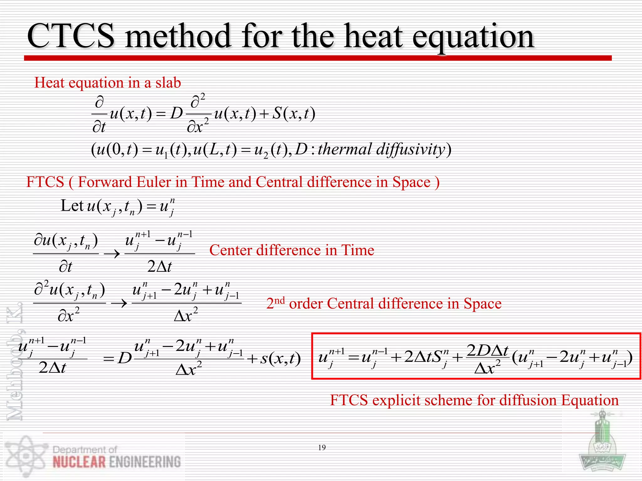 CTCS method for the heat equation
FTCS ( Forward Euler in Time and Central difference in Space )
):),(),(),(),0((
),(),(),(
21
2
2
ydiffusivitthermalDtutLututu
txStxu
x
Dtxu
t







Heat equation in a slab
2
),( 11
t
uu
t
txu n
j
n
jnj




 
2
11
2
2
2),(
x
uuu
x
txu n
j
n
j
n
jnj




 
n
jnj utxu ),(Let
Center difference in Time
2nd order Central difference in Space
1 1
2 1 1
22 ( 2 )n n n n n n
j j j j j j
D tu u tS u u u
x
 
 
     

1 1
1 1
2
2
( , )
2
n n n n n
j j j j j
u u u u u
D s x t
t x
 
 
  
 
 
FTCS explicit scheme for diffusion Equation
19
 