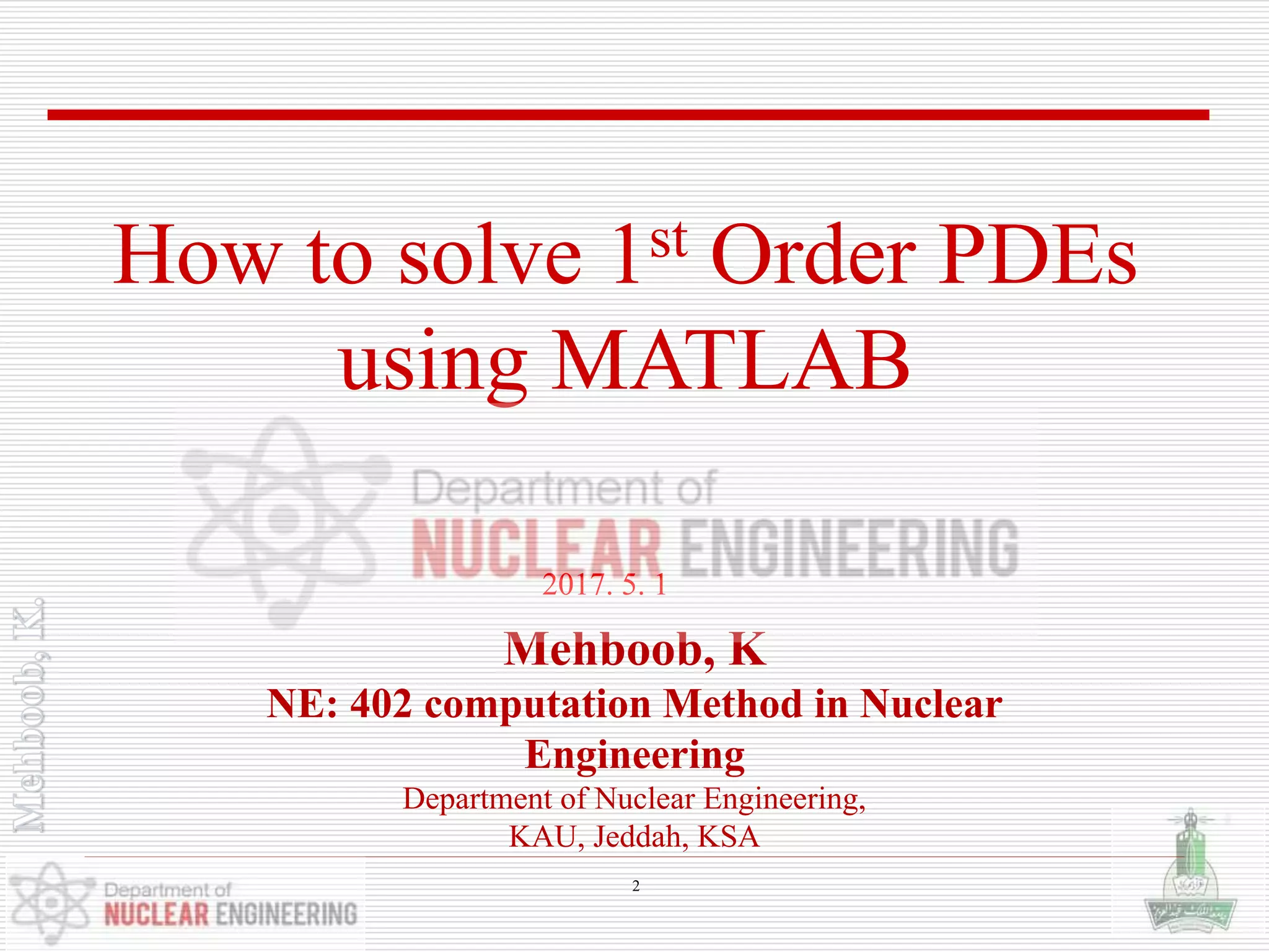 Mehboob, K
NE: 402 computation Method in Nuclear
Engineering
Department of Nuclear Engineering,
KAU, Jeddah, KSA
2017. 5. 1
How to solve 1st Order PDEs
using MATLAB
2
 