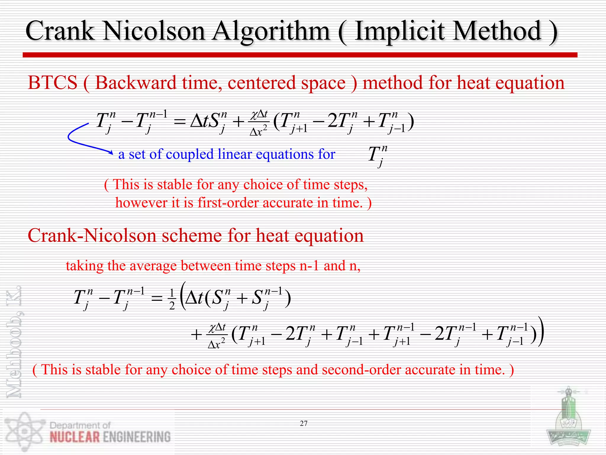 Crank Nicolson Algorithm ( Implicit Method )
BTCS ( Backward time, centered space ) method for heat equation
)2( 11
1
2
n
j
n
j
n
jx
tn
j
n
j
n
j TTTtSTT 

 
( This is stable for any choice of time steps,
however it is first-order accurate in time. )
Crank-Nicolson scheme for heat equation
taking the average between time steps n-1 and n,

))22(
)(
1
1
11
111
1
2
11
2








n
j
n
j
n
j
n
j
n
j
n
jx
t
n
j
n
j
n
j
n
j
TTTTTT
SStTT

( This is stable for any choice of time steps and second-order accurate in time. )
a set of coupled linear equations for n
jT
27
 