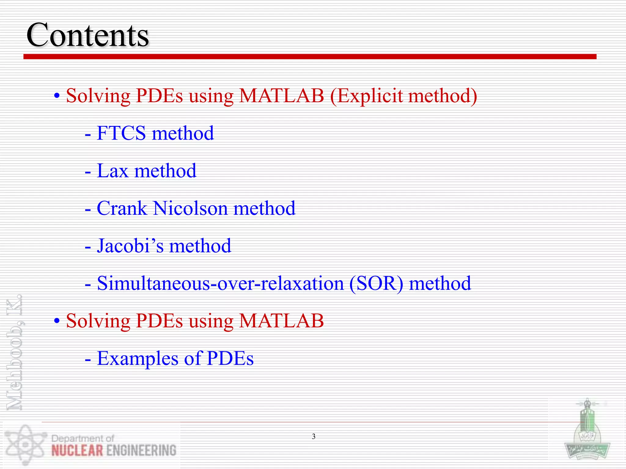 Contents
• Solving PDEs using MATLAB (Explicit method)
- FTCS method
- Lax method
- Crank Nicolson method
- Jacobi’s method
- Simultaneous-over-relaxation (SOR) method
• Solving PDEs using MATLAB
- Examples of PDEs
3
 