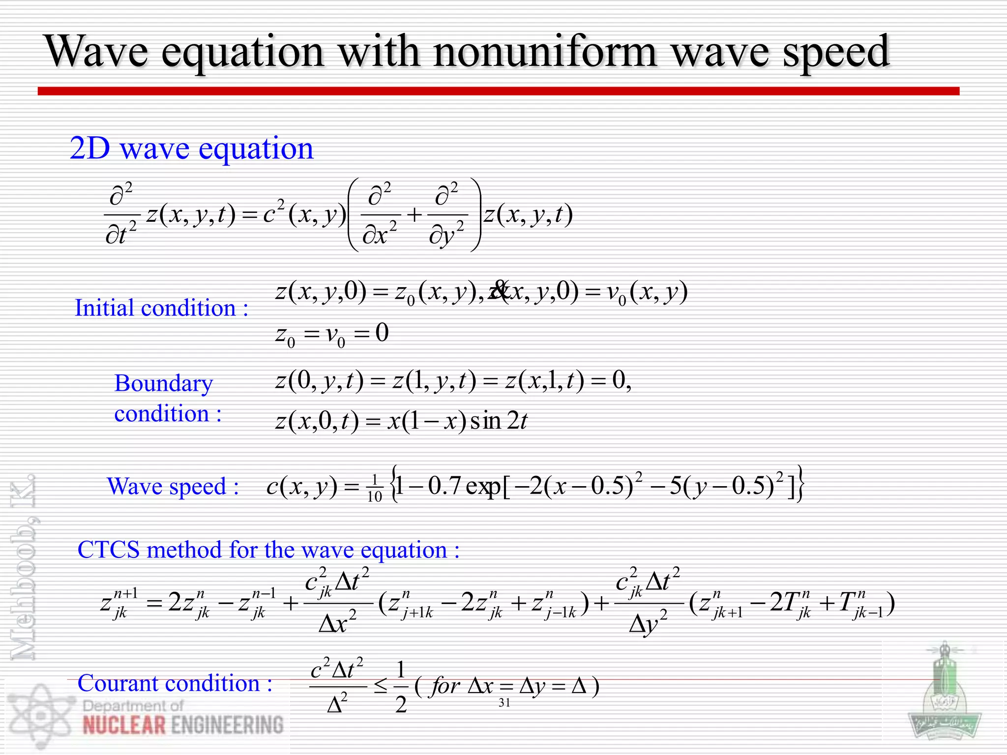Wave equation with nonuniform wave speed
),,(),(),,( 2
2
2
2
2
2
2
tyxz
yx
yxctyxz
t 













2D wave equation
0
),()0,,(),,()0,,(
00
00


vz
yxvyxzyxzyxz 
txxtxz
txztyztyz
2sin)1(),0,(
,0),1,(),,1(),,0(


Initial condition :
Boundary
condition :
 ])5.0(5)5.0(2exp[7.01),( 22
10
1
 yxyxcWave speed :
)2()2(2 112
22
112
22
11 n
jk
n
jk
n
jk
jkn
kj
n
jk
n
kj
jkn
jk
n
jk
n
jk TTz
y
tc
zzz
x
tc
zzz 








CTCS method for the wave equation :
)(
2
1
2
22



yxfor
tc
Courant condition :
31
 