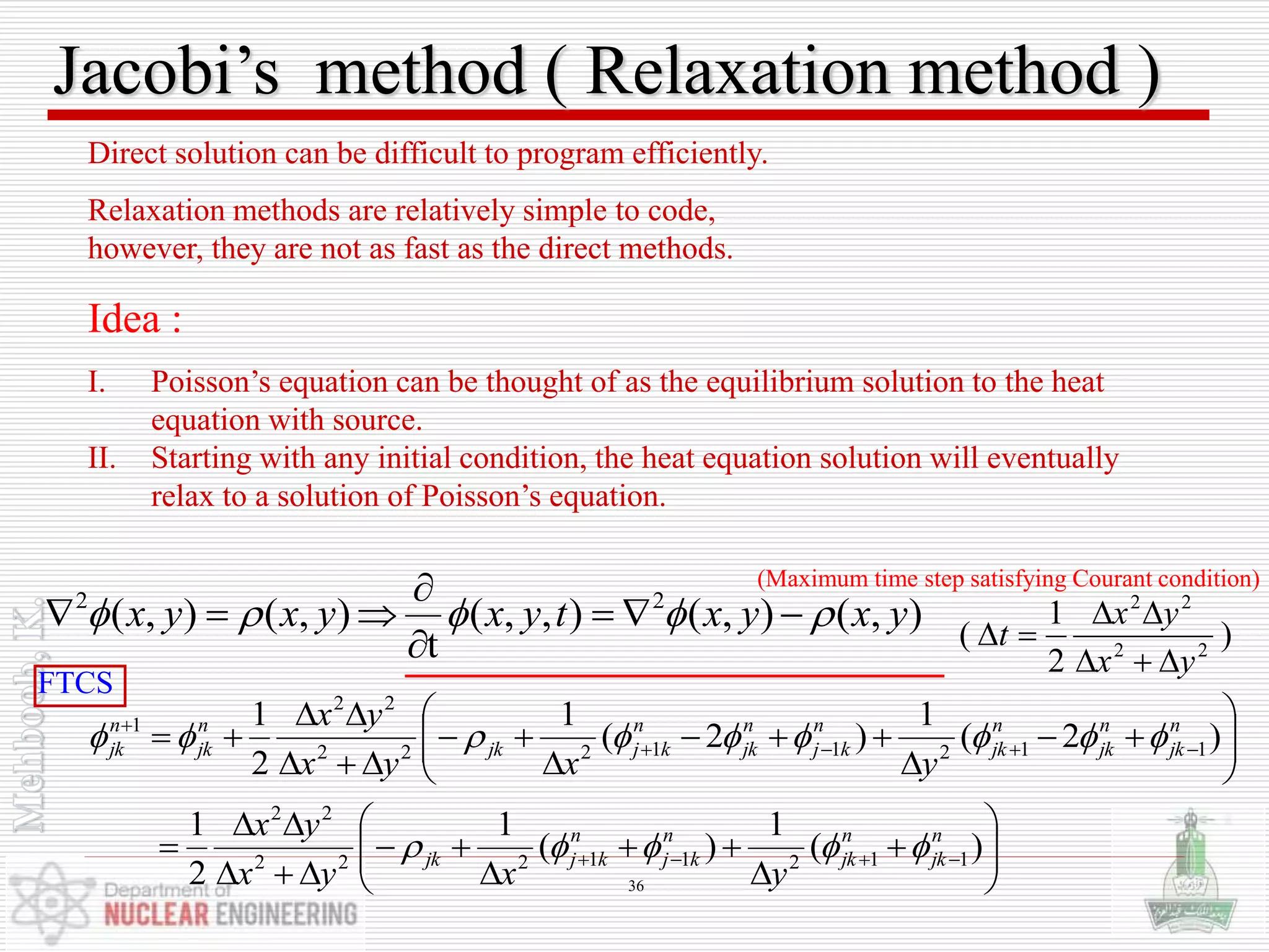 Jacobi’s method ( Relaxation method )
Direct solution can be difficult to program efficiently.
Relaxation methods are relatively simple to code,
however, they are not as fast as the direct methods.
Idea :
I. Poisson’s equation can be thought of as the equilibrium solution to the heat
equation with source.
II. Starting with any initial condition, the heat equation solution will eventually
relax to a solution of Poisson’s equation.













 

)2(
1
)2(
1
2
1
11211222
22
1 n
jk
n
jk
n
jk
n
kj
n
jk
n
kjjk
n
jk
n
jk
yxyx
yx














  )(
1
)(
1
2
1
11211222
22
n
jk
n
jk
n
kj
n
kjjk
yxyx
yx

),(),(),,(
t
),(),( 22
yxyxtyxyxyx  


 )
2
1
( 22
22
yx
yx
t



FTCS
(Maximum time step satisfying Courant condition)
36
 