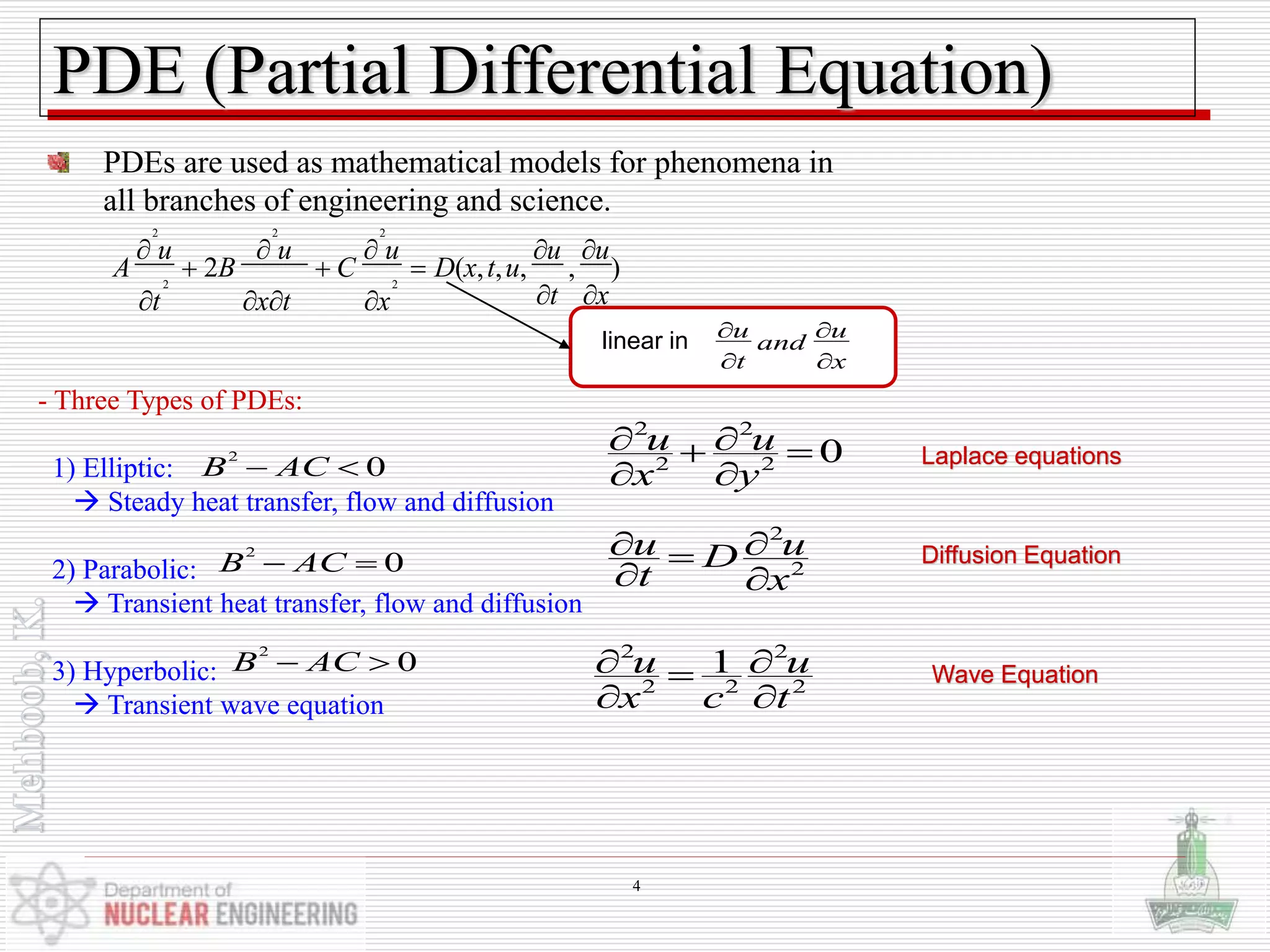 PDE (Partial Differential Equation)
PDEs are used as mathematical models for phenomena in
all branches of engineering and science.
2 2 2
2 2
2 ( , , , , )
u u u u u
A B C D x t u
t xt x t x
    
  
    
u u
and
t x
 
 
linear in
- Three Types of PDEs:
1) Elliptic:
 Steady heat transfer, flow and diffusion
2) Parabolic:
 Transient heat transfer, flow and diffusion
3) Hyperbolic:
 Transient wave equation
2
0B AC 
2 2
2 2 0u u
x y
  
 
Laplace equations
2
0B AC 
2
2
u uD
t x
 
 
Diffusion Equation
2
0B AC  2 2
2 2 2
1u u
x c t
 
 
Wave Equation
4
 