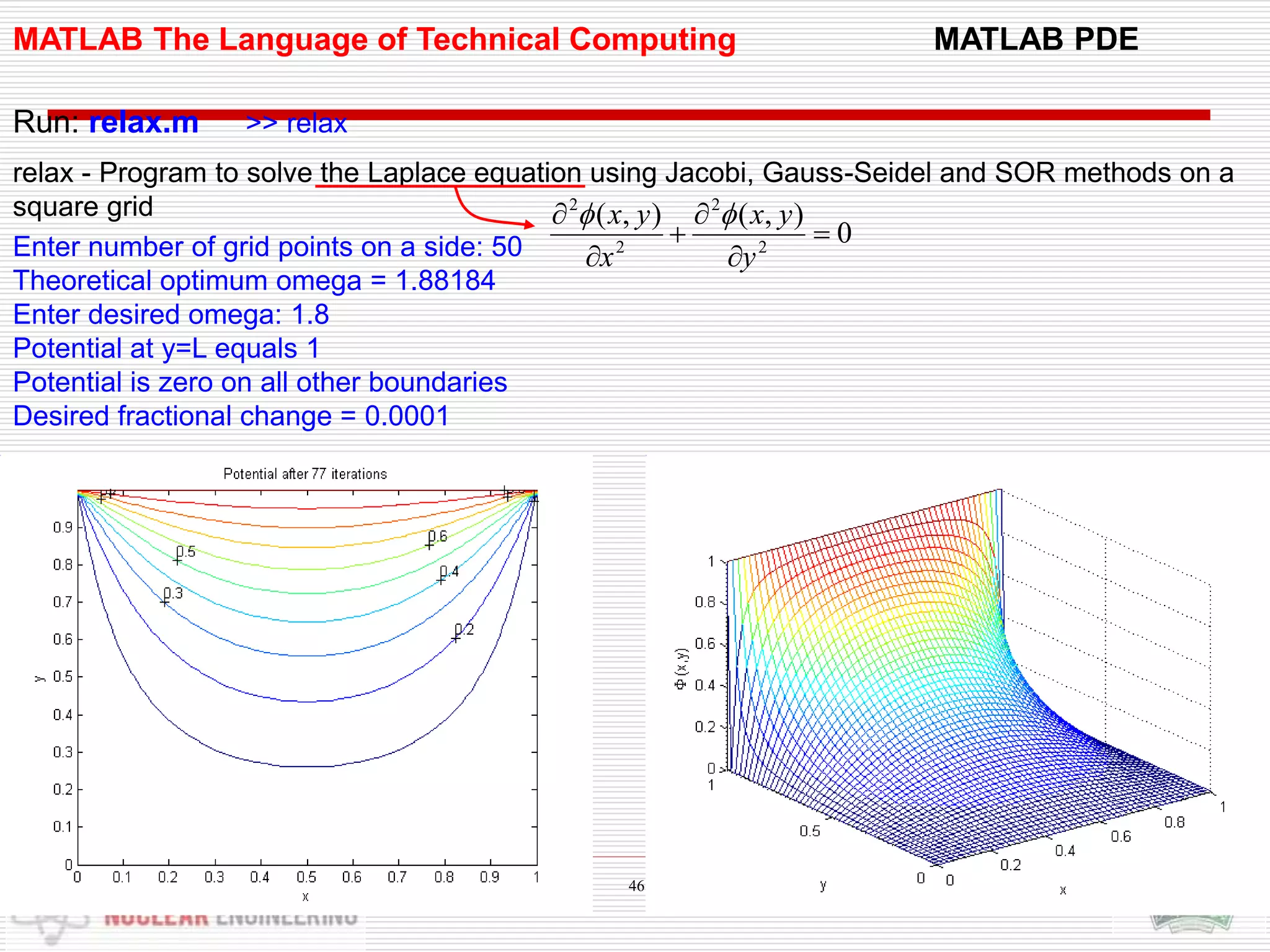 MATLAB The Language of Technical Computing MATLAB PDE
Run: relax.m >> relax
relax - Program to solve the Laplace equation using Jacobi, Gauss-Seidel and SOR methods on a
square grid
Enter number of grid points on a side: 50
Theoretical optimum omega = 1.88184
Enter desired omega: 1.8
Potential at y=L equals 1
Potential is zero on all other boundaries
Desired fractional change = 0.0001
0
),(),(
2
2
2
2






y
yx
x
yx 
46
 