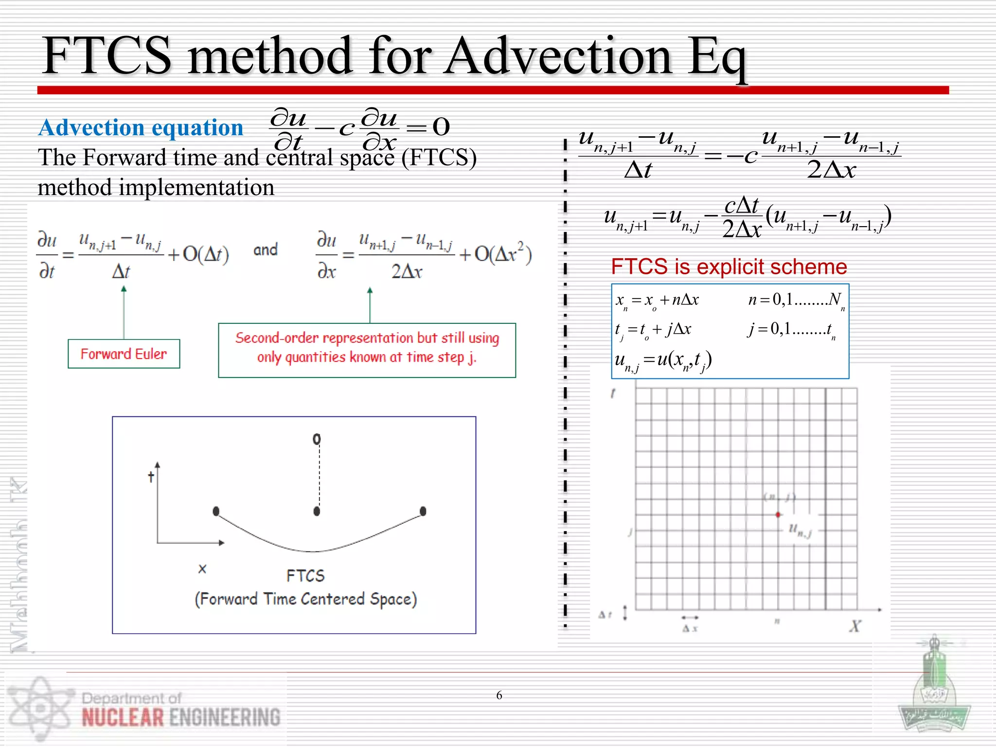 FTCS method for Advection Eq
Advection equation
The Forward time and central space (FTCS)
method implementation
,
0,1........
0,1........
( , )
n o n
j o n
n j n j
x x n x n N
t t j x j t
u u x t
   
   

, 1 , 1, 1,
2
n j n j n j n j
u u u u
c
t x
  
 
 
 
0u uc
t x
  
 
FTCS is explicit scheme
, 1 , 1, 1,
( )
2n j n j n j n j
c tu u u u
x  
  

6
 