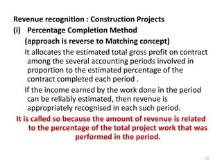 Revenue recognition : Construction Projects
(i) Percentage Completion Method
(approach is reverse to Matching concept)
It allocates the estimated total gross profit on contract
among the several accounting periods involved in
proportion to the estimated percentage of the
contract completed each period .
If the income earned by the work done in the period
can be reliably estimated, then revenue is
appropriately recognised in each such period.
It is called so because the amount of revenue is related
to the percentage of the total project work that was
performed in the period.
10
 