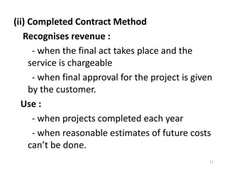 (ii) Completed Contract Method
Recognises revenue :
- when the final act takes place and the
service is chargeable
- when final approval for the project is given
by the customer.
Use :
- when projects completed each year
- when reasonable estimates of future costs
can’t be done.
11
 