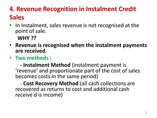 4. Revenue Recognition in Instalment Credit
Sales
• In Instalment, sales revenue is not recognised at the
point of sale.
WHY ??
• Revenue is recognised when the instalment payments
are received.
• Two methods :
- Instalment Method (instalment payment is
‘revenue’ and proportionate part of the cost of sales
becomes costs in the same period)
- Cost Recovery Method (all cash collections are
recovered as returns to cost and additional cash
receive d is income)
12
 