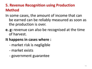 5. Revenue Recognition using Production
Method
In some cases, the amount of income that can
be earned can be reliably measured as soon as
the production is over.
e. g: revenue can also be recognised at the time
of harvest.
It happens in cases where :
- market risk is negligible
- market exists
- government guarantee
13
 