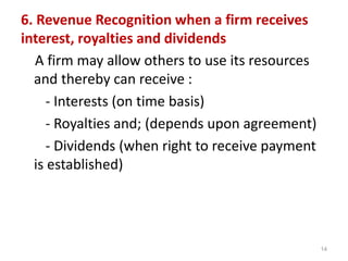 6. Revenue Recognition when a firm receives
interest, royalties and dividends
A firm may allow others to use its resources
and thereby can receive :
- Interests (on time basis)
- Royalties and; (depends upon agreement)
- Dividends (when right to receive payment
is established)
14
 