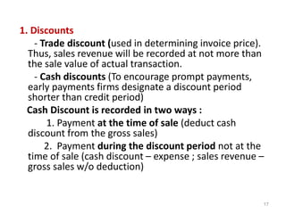 1. Discounts
- Trade discount (used in determining invoice price).
Thus, sales revenue will be recorded at not more than
the sale value of actual transaction.
- Cash discounts (To encourage prompt payments,
early payments firms designate a discount period
shorter than credit period)
Cash Discount is recorded in two ways :
1. Payment at the time of sale (deduct cash
discount from the gross sales)
2. Payment during the discount period not at the
time of sale (cash discount – expense ; sales revenue –
gross sales w/o deduction)
17
 