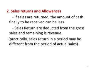 2. Sales returns and Allowances
- If sales are returned, the amount of cash
finally to be received can be less.
- Sales Return are deducted from the gross
sales and remaining is revenue.
(practically, sales return in a period may be
different from the period of actual sales)
18
 
