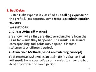 3. Bad Debts
- Bad Debt expense is classified as a selling expense on
the profit & loss account, some treat is as administration
expense
Two methods :
1. Direct Write-off method
are shown when they are discovered and vary from the
sales for which they happened. The result is sales and
corresponding bad debts may appear in income
statements of different periods
2. Allowance Method (based on matching concept)
debt expense is shown as an estimate in advance that
will result from a period’s sales in order to show the bad
debt expense in the same period
19
 
