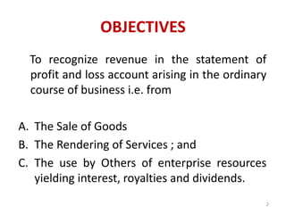 OBJECTIVES
To recognize revenue in the statement of
profit and loss account arising in the ordinary
course of business i.e. from
A. The Sale of Goods
B. The Rendering of Services ; and
C. The use by Others of enterprise resources
yielding interest, royalties and dividends.
2
 