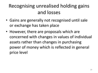 Recognising unrealised holding gains
and losses
• Gains are generally not recognised until sale
or exchange has taken place
• However, there are proposals which are
concerned with changes in values of individual
assets rather than changes in purchasing
power of money which is reflected in general
price level
28
 
