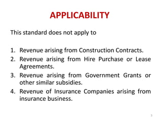 APPLICABILITY
This standard does not apply to
1. Revenue arising from Construction Contracts.
2. Revenue arising from Hire Purchase or Lease
Agreements.
3. Revenue arising from Government Grants or
other similar subsidies.
4. Revenue of Insurance Companies arising from
insurance business.
3
 