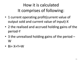 How it is calculated
It comprises of following:
• 1 current operating profit(current value of
output sold and current value of input)-X
• 2 the realised and accrued holding gains of the
period-Y
• 3 the unrealised holding gains of the period –
W
• Bi= X+Y+W
30
 