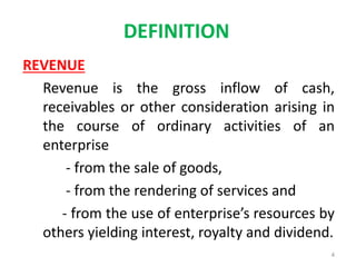 DEFINITION
REVENUE
Revenue is the gross inflow of cash,
receivables or other consideration arising in
the course of ordinary activities of an
enterprise
- from the sale of goods,
- from the rendering of services and
- from the use of enterprise’s resources by
others yielding interest, royalty and dividend.
4
 