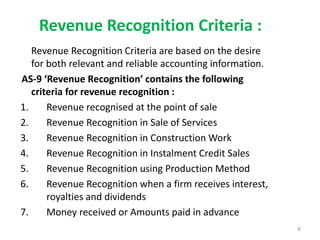 Revenue Recognition Criteria :
Revenue Recognition Criteria are based on the desire
for both relevant and reliable accounting information.
AS-9 ‘Revenue Recognition’ contains the following
criteria for revenue recognition :
1. Revenue recognised at the point of sale
2. Revenue Recognition in Sale of Services
3. Revenue Recognition in Construction Work
4. Revenue Recognition in Instalment Credit Sales
5. Revenue Recognition using Production Method
6. Revenue Recognition when a firm receives interest,
royalties and dividends
7. Money received or Amounts paid in advance
6
 
