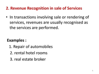 2. Revenue Recognition in sale of Services
• In transactions involving sale or rendering of
services, revenues are usually recognised as
the services are performed.
Examples :
1. Repair of automobiles
2. rental hotel rooms
3. real estate broker
8
 