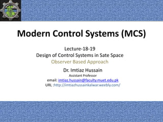Modern Control Systems (MCS)
Dr. Imtiaz Hussain
Assistant Professor
email: imtiaz.hussain@faculty.muet.edu.pk
URL :http://imtiazhussainkalwar.weebly.com/
Lecture-18-19
Design of Control Systems in Sate Space
Observer Based Approach
1
 