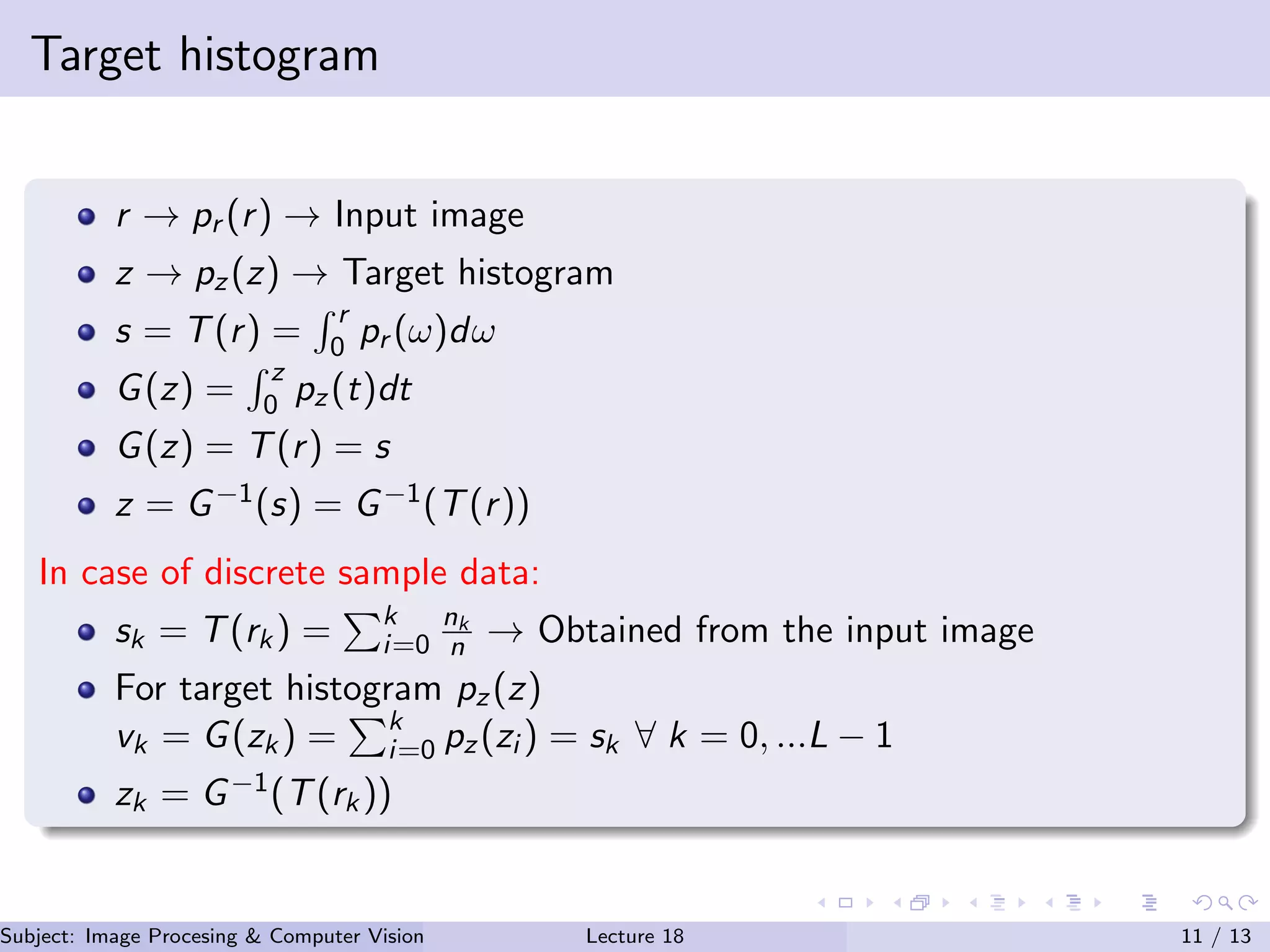 Target histogram
r → pr (r) → Input image
z → pz(z) → Target histogram
s = T(r) =
r
0 pr (ω)dω
G(z) =
z
0 pz(t)dt
G(z) = T(r) = s
z = G−1(s) = G−1(T(r))
In case of discrete sample data:
sk = T(rk) = k
i=0
nk
n → Obtained from the input image
For target histogram pz(z)
vk = G(zk) = k
i=0 pz(zi ) = sk ∀ k = 0, ...L − 1
zk = G−1(T(rk))
Subject: Image Procesing & Computer Vision Dr. Varun Kumar (.)Lecture 18 11 / 13
 